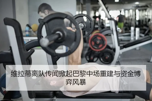 维拉蒂离队传闻掀起巴黎中场重建与资金博弈风暴